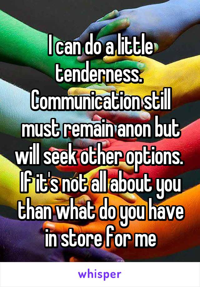 I can do a little tenderness. 
Communication still must remain anon but will seek other options. 
If it's not all about you than what do you have in store for me