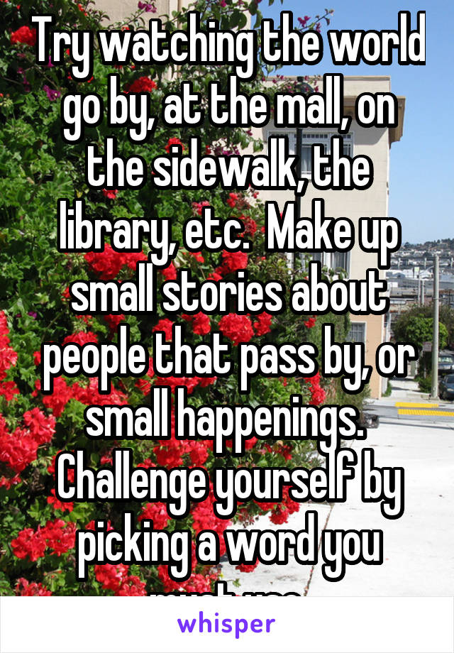 Try watching the world go by, at the mall, on the sidewalk, the library, etc.  Make up small stories about people that pass by, or small happenings.  Challenge yourself by picking a word you must use.