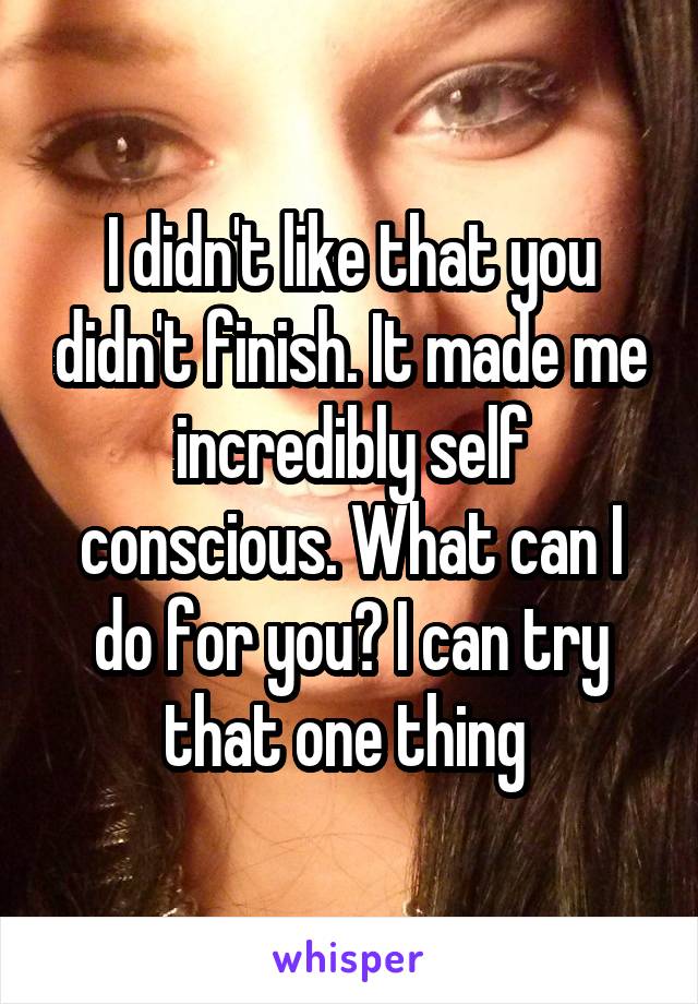 I didn't like that you didn't finish. It made me incredibly self conscious. What can I do for you? I can try that one thing 