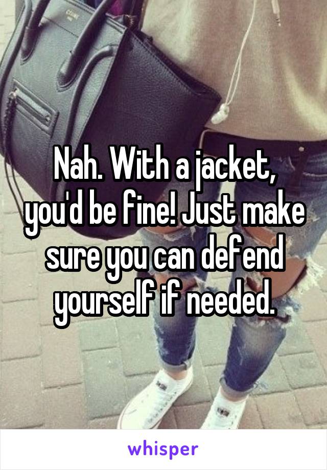 Nah. With a jacket, you'd be fine! Just make sure you can defend yourself if needed.