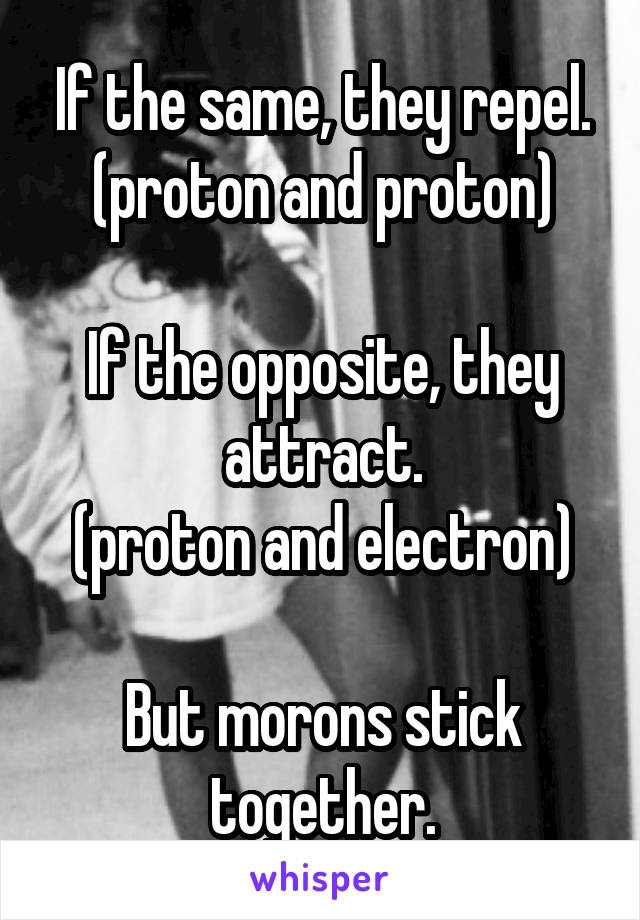 If the same, they repel. (proton and proton)

If the opposite, they attract.
(proton and electron)

But morons stick together.