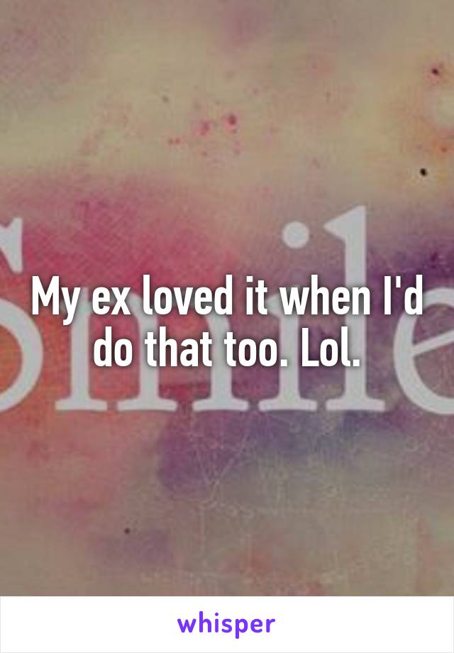 My ex loved it when I'd do that too. Lol.