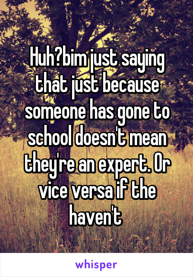 Huh?bim just saying that just because someone has gone to school doesn't mean they're an expert. Or vice versa if the haven't 