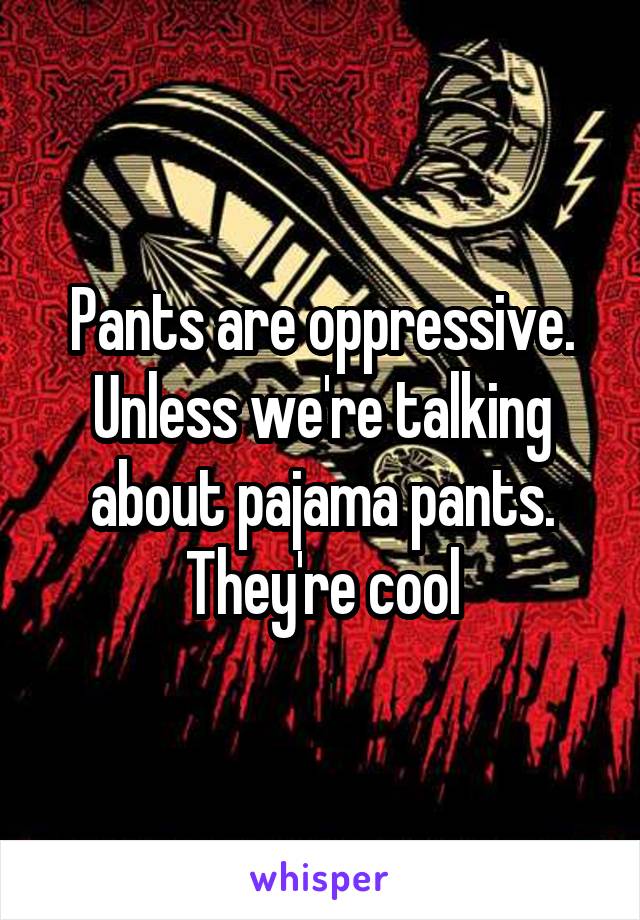 Pants are oppressive. Unless we're talking about pajama pants. They're cool