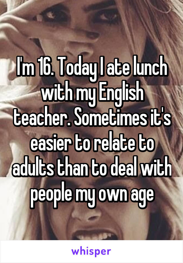 I'm 16. Today I ate lunch with my English teacher. Sometimes it's easier to relate to adults than to deal with people my own age