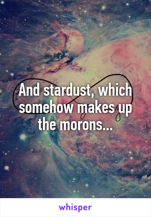 And stardust, which somehow makes up the morons...