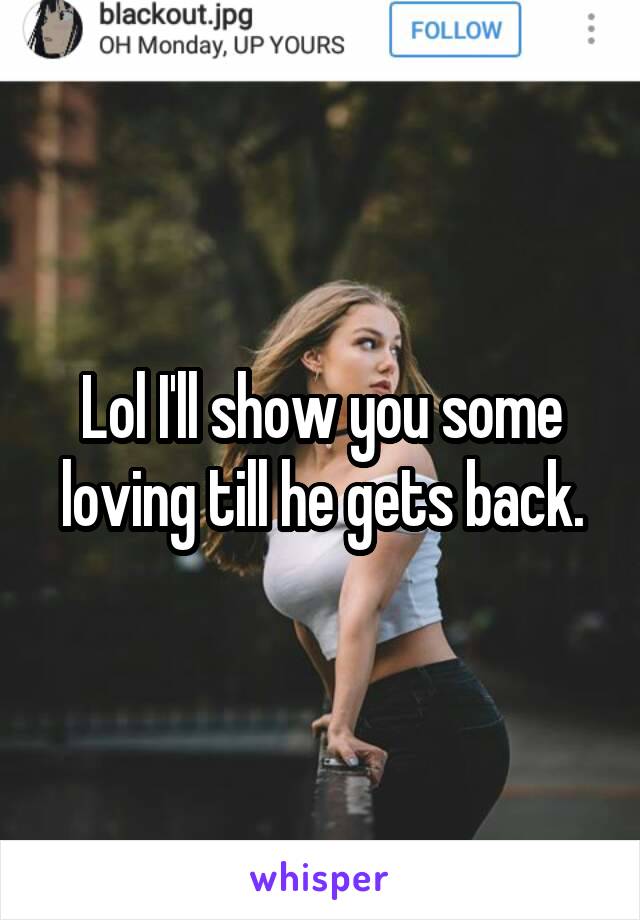 Lol I'll show you some loving till he gets back.