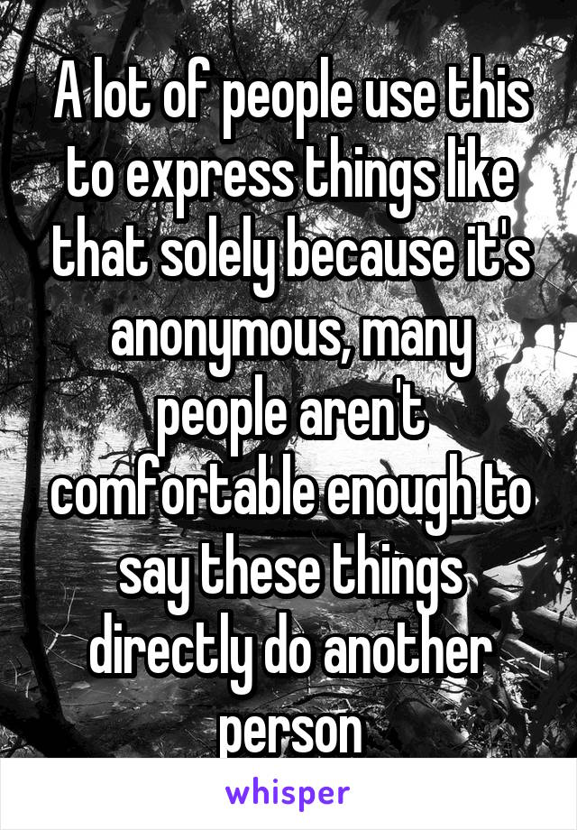 A lot of people use this to express things like that solely because it's anonymous, many people aren't comfortable enough to say these things directly do another person