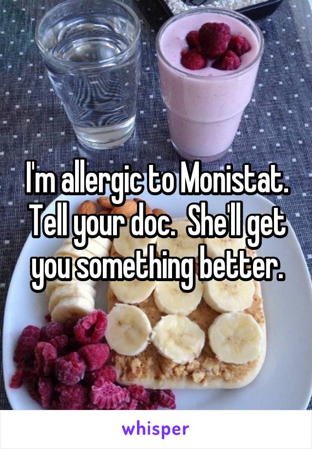 I'm allergic to Monistat. Tell your doc.  She'll get you something better.