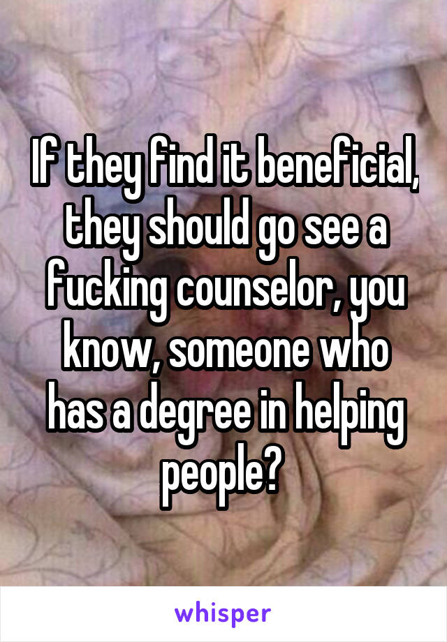 If they find it beneficial, they should go see a fucking counselor, you know, someone who has a degree in helping people? 