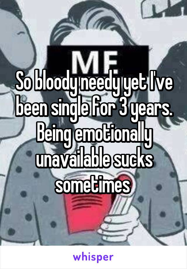 So bloody needy yet I've been single for 3 years. Being emotionally unavailable sucks sometimes 