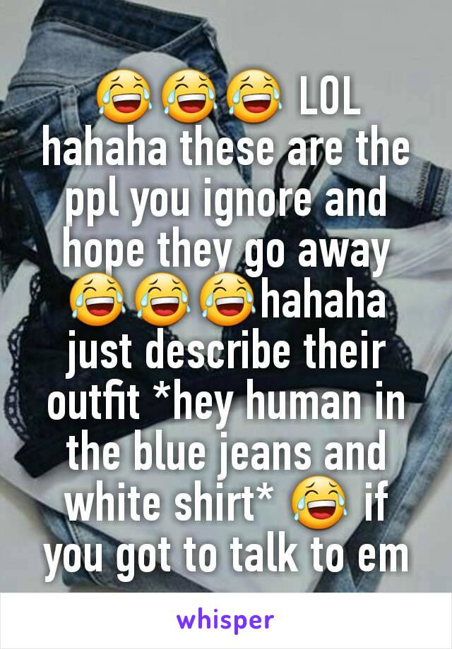 😂😂😂 LOL hahaha these are the ppl you ignore and hope they go away
😂😂😂hahaha just describe their outfit *hey human in the blue jeans and white shirt* 😂 if you got to talk to em