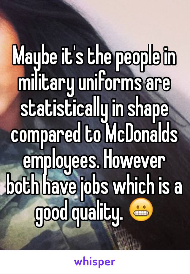 Maybe it's the people in military uniforms are statistically in shape compared to McDonalds employees. However both have jobs which is a good quality. 😬