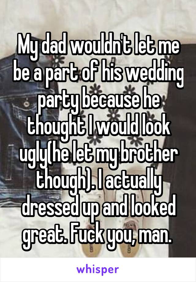 My dad wouldn't let me be a part of his wedding party because he thought I would look ugly(he let my brother though). I actually dressed up and looked great. Fuck you, man. 
