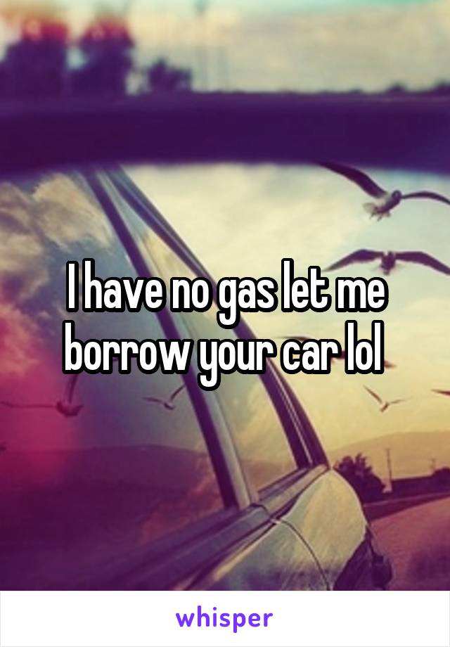 I have no gas let me borrow your car lol 