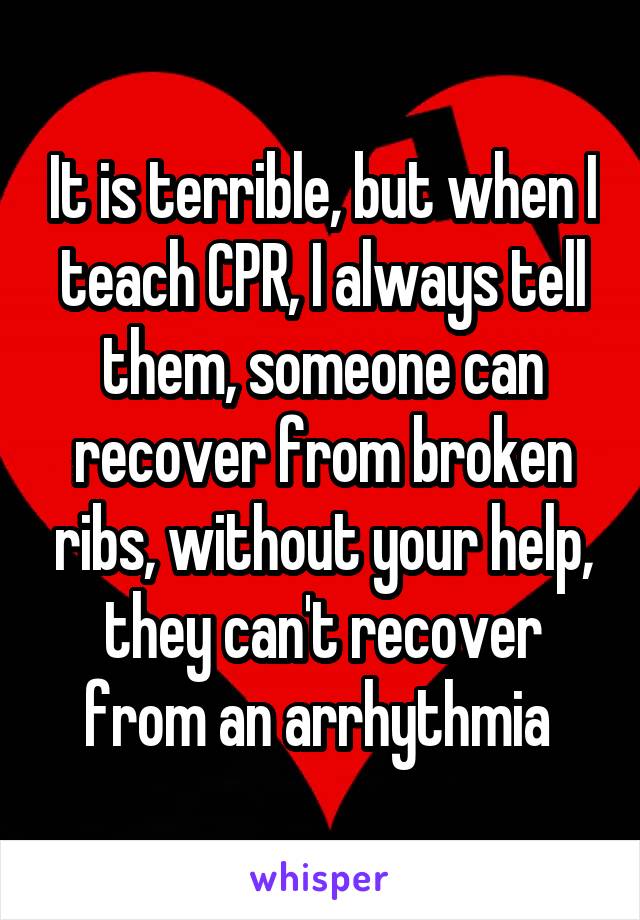 It is terrible, but when I teach CPR, I always tell them, someone can recover from broken ribs, without your help, they can't recover from an arrhythmia 