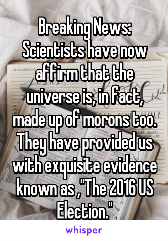 Breaking News: Scientists have now affirm that the universe is, in fact, made up of morons too. They have provided us with exquisite evidence known as ,"The 2016 US Election."