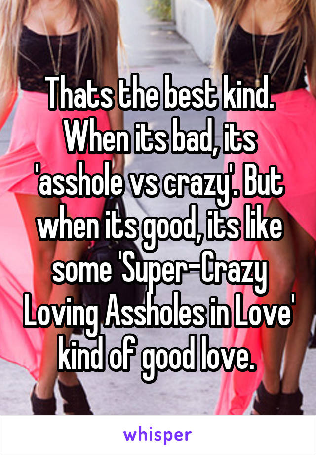 Thats the best kind. When its bad, its 'asshole vs crazy'. But when its good, its like some 'Super-Crazy Loving Assholes in Love' kind of good love. 