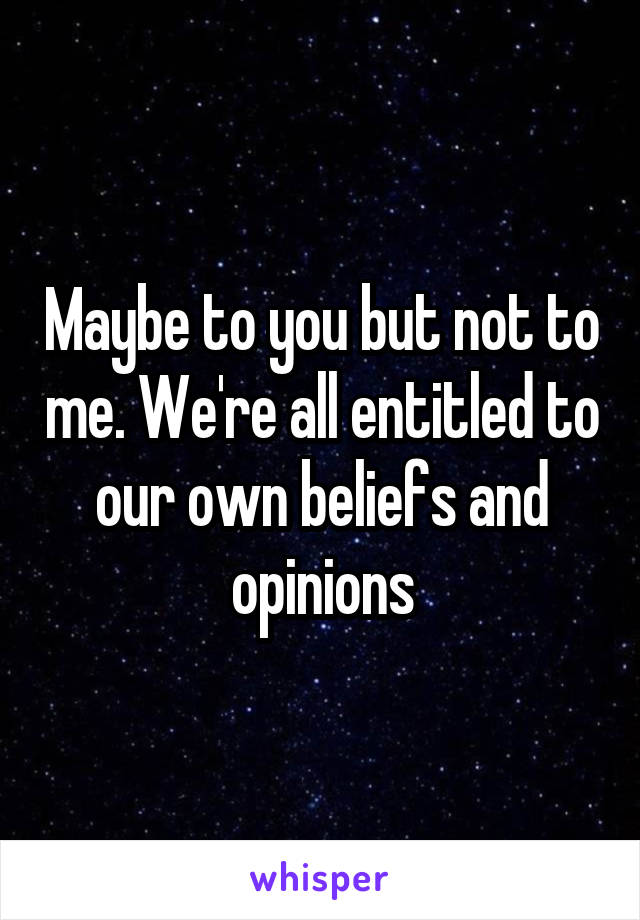 Maybe to you but not to me. We're all entitled to our own beliefs and opinions