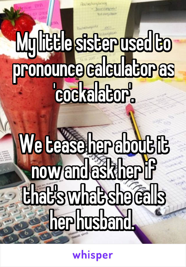 My little sister used to pronounce calculator as 'cockalator'.

We tease her about it now and ask her if that's what she calls her husband. 
