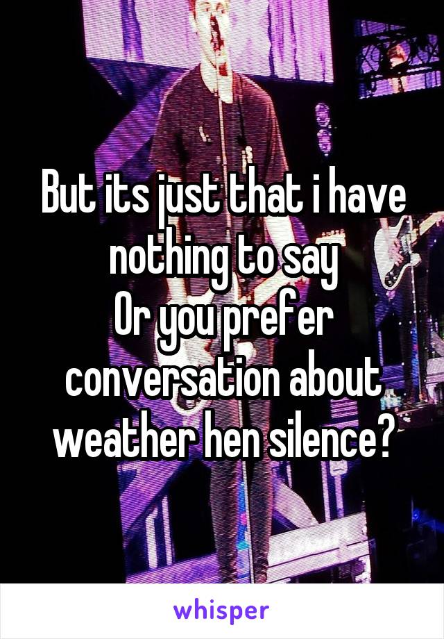 But its just that i have nothing to say
Or you prefer conversation about weather hen silence?