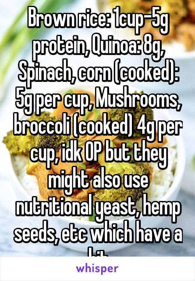 Brown rice: 1cup-5g protein, Quinoa: 8g, Spinach, corn (cooked): 5g per cup, Mushrooms, broccoli (cooked) 4g per cup, idk OP but they might also use nutritional yeast, hemp seeds, etc which have a bit