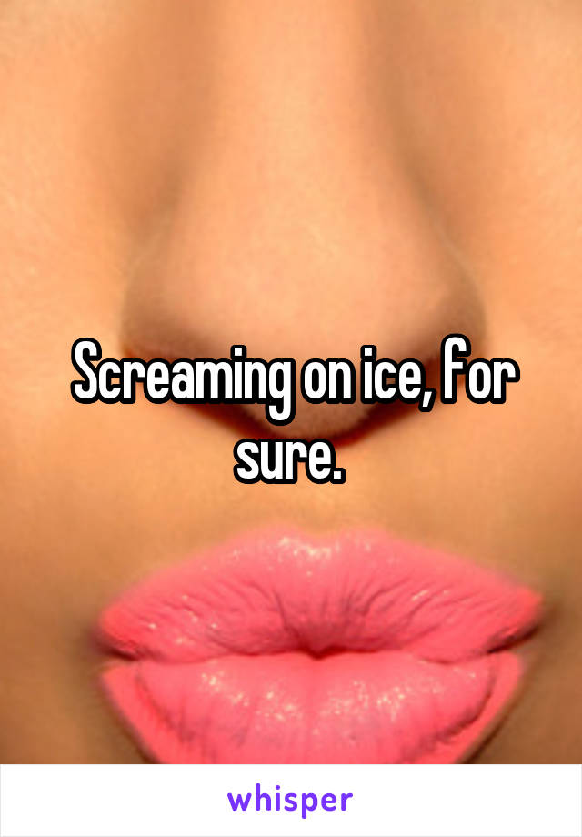 Screaming on ice, for sure. 