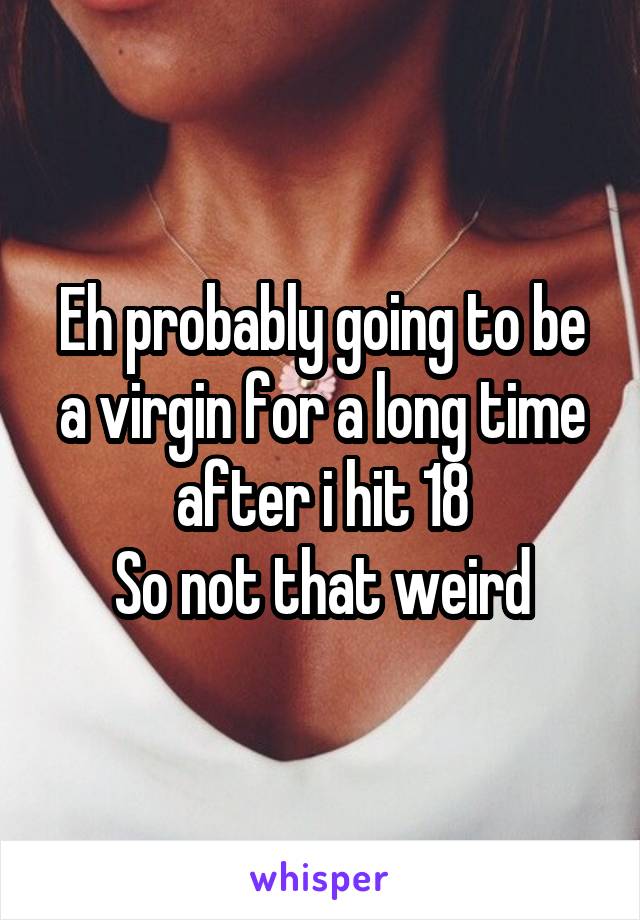 Eh probably going to be a virgin for a long time after i hit 18
So not that weird