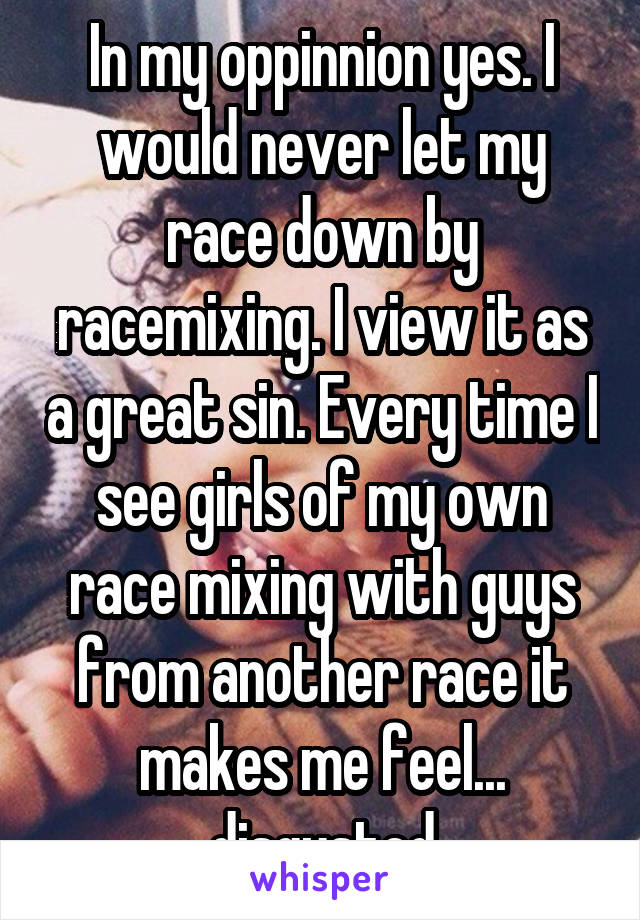 In my oppinnion yes. I would never let my race down by racemixing. I view it as a great sin. Every time I see girls of my own race mixing with guys from another race it makes me feel... disgusted