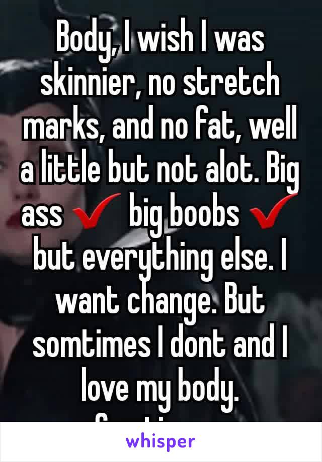 Body, I wish I was skinnier, no stretch marks, and no fat, well a little but not alot. Big ass ✔ big boobs ✔ but everything else. I want change. But somtimes I dont and I love my body. Somtimes. 