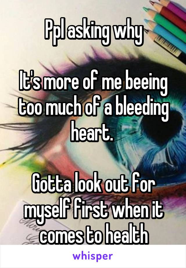 Ppl asking why

It's more of me beeing too much of a bleeding heart. 

Gotta look out for myself first when it comes to health