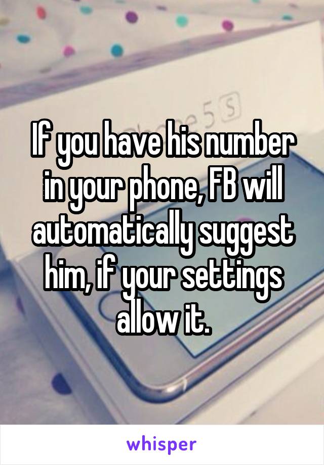 If you have his number in your phone, FB will automatically suggest him, if your settings allow it.