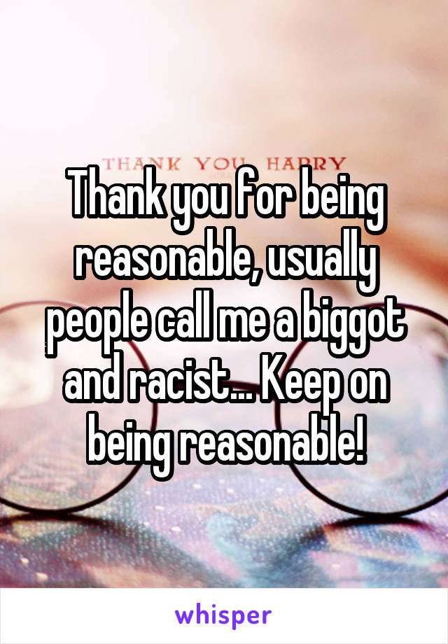 Thank you for being reasonable, usually people call me a biggot and racist... Keep on being reasonable!