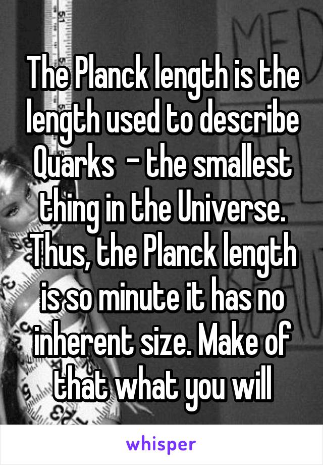 The Planck length is the length used to describe Quarks  - the smallest thing in the Universe. Thus, the Planck length is so minute it has no inherent size. Make of that what you will