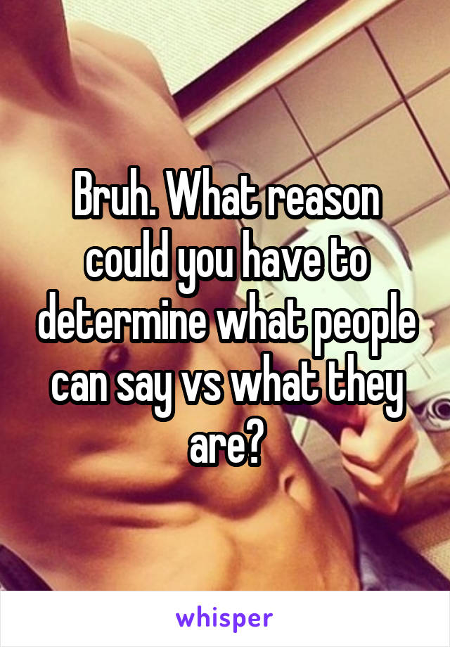 Bruh. What reason could you have to determine what people can say vs what they are?