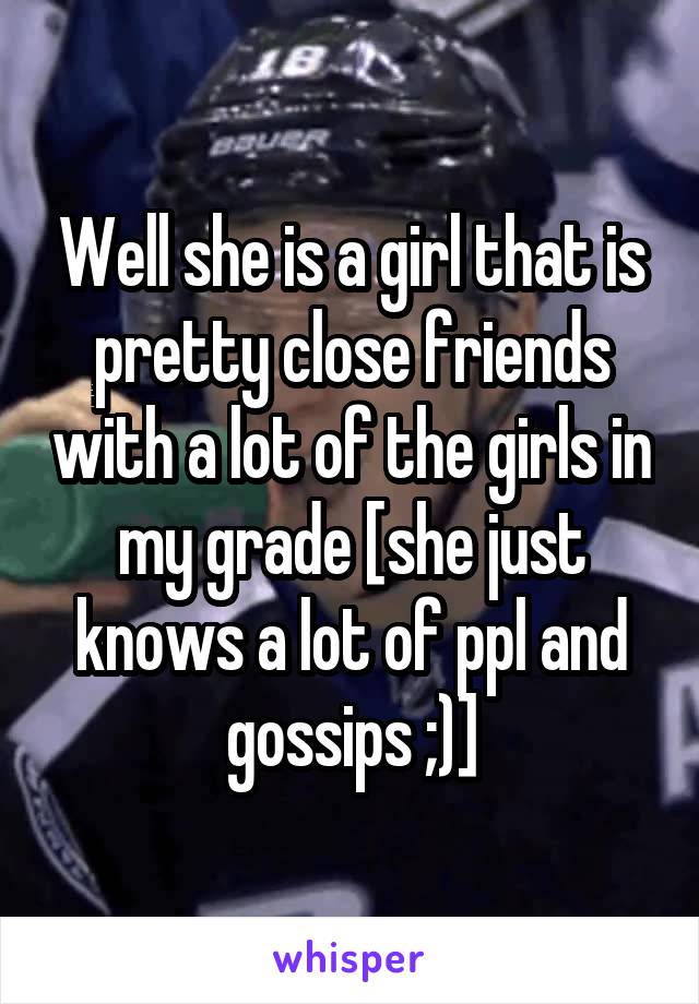 Well she is a girl that is pretty close friends with a lot of the girls in my grade [she just knows a lot of ppl and gossips ;)]