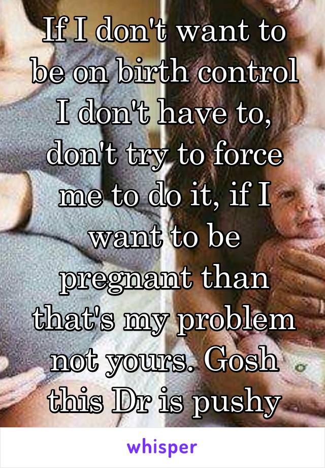 If I don't want to be on birth control I don't have to, don't try to force me to do it, if I want to be pregnant than that's my problem not yours. Gosh this Dr is pushy about that 