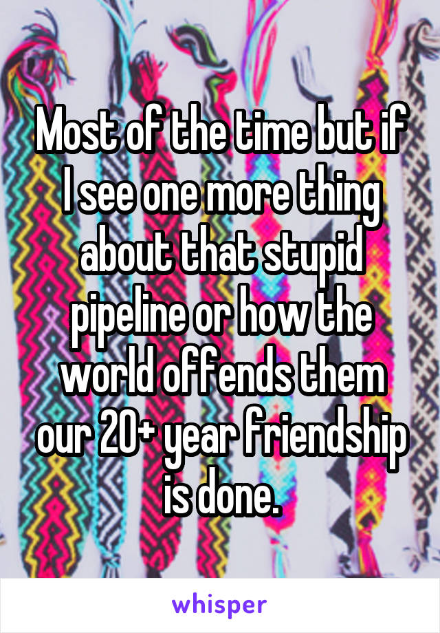 Most of the time but if I see one more thing about that stupid pipeline or how the world offends them our 20+ year friendship is done.