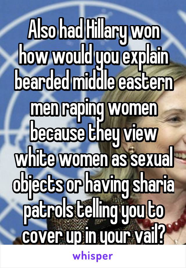 Also had Hillary won how would you explain bearded middle eastern men raping women because they view white women as sexual objects or having sharia patrols telling you to cover up in your vail?