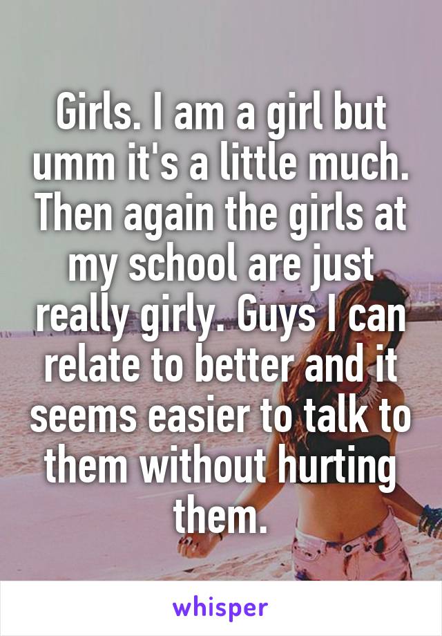 Girls. I am a girl but umm it's a little much. Then again the girls at my school are just really girly. Guys I can relate to better and it seems easier to talk to them without hurting them.
