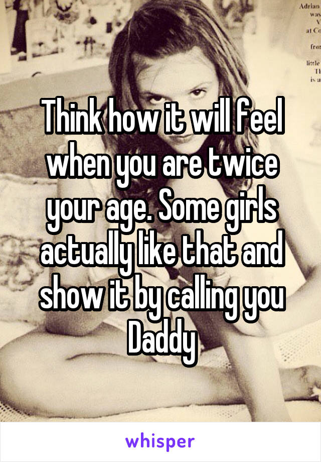 Think how it will feel when you are twice your age. Some girls actually like that and show it by calling you Daddy