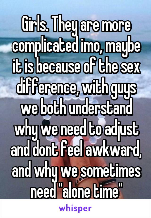 Girls. They are more complicated imo, maybe it is because of the sex difference, with guys we both understand why we need to adjust and dont feel awkward, and why we sometimes need "alone time"