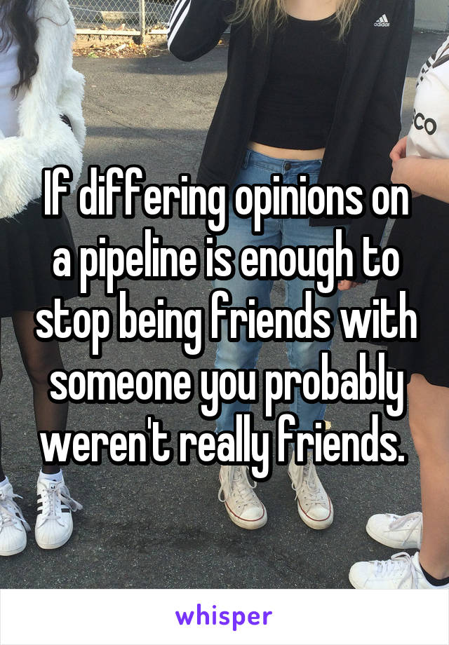 If differing opinions on a pipeline is enough to stop being friends with someone you probably weren't really friends. 