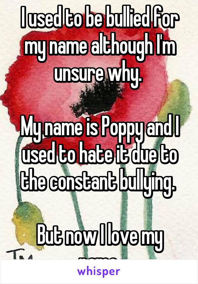 I used to be bullied for my name although I'm unsure why. 

My name is Poppy and I used to hate it due to the constant bullying. 

But now I love my name.