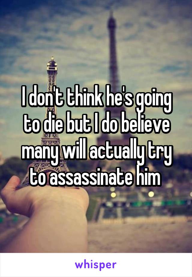 I don't think he's going to die but I do believe many will actually try to assassinate him 