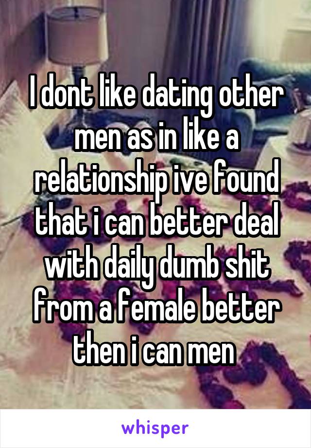 I dont like dating other men as in like a relationship ive found that i can better deal with daily dumb shit from a female better then i can men 