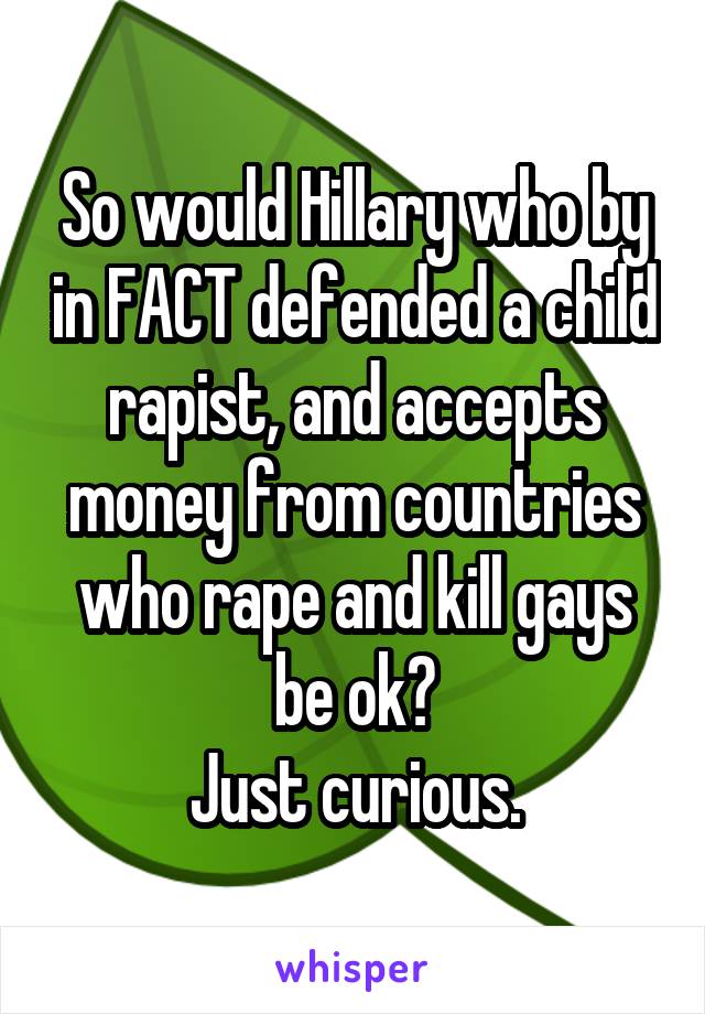 So would Hillary who by in FACT defended a child rapist, and accepts money from countries who rape and kill gays be ok?
Just curious.