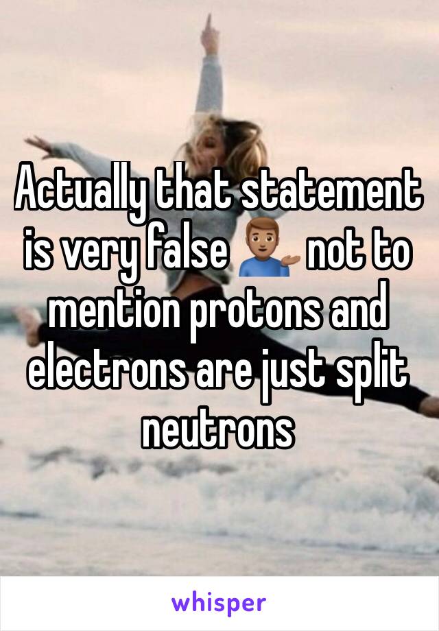 Actually that statement is very false 💁🏽‍♂️ not to mention protons and electrons are just split neutrons