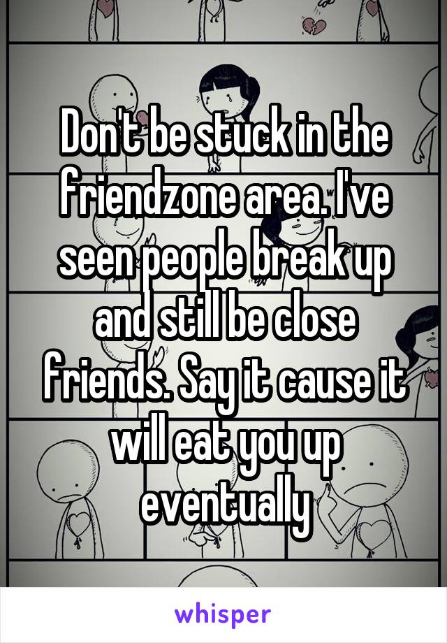 Don't be stuck in the friendzone area. I've seen people break up and still be close friends. Say it cause it will eat you up eventually