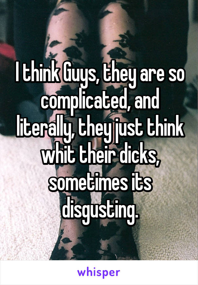 I think Guys, they are so complicated, and literally, they just think whit their dicks, sometimes its disgusting.